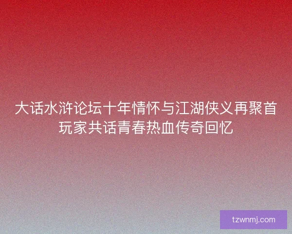 大话水浒论坛十年情怀与江湖侠义再聚首玩家共话青春热血传奇回忆