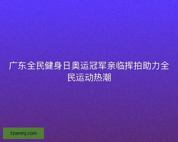 广东全民健身日奥运冠军亲临挥拍助力全民运动热潮