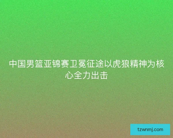 中国男篮亚锦赛卫冕征途以虎狼精神为核心全力出击