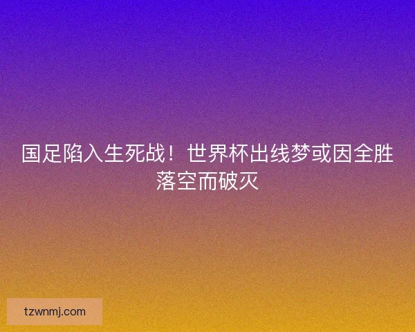 国足陷入生死战！世界杯出线梦或因全胜落空而破灭