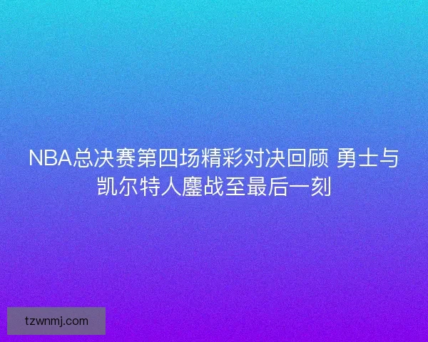 NBA总决赛第四场精彩对决回顾 勇士与凯尔特人鏖战至最后一刻