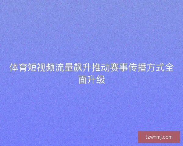 体育短视频流量飙升推动赛事传播方式全面升级